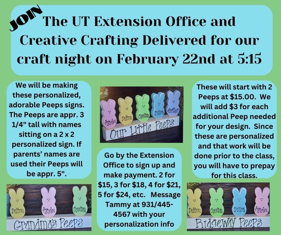 Join the UT Extension Office and Creative Crafting Delivered for our craft night on February 22 at 5:15. We will be making these adorable, personalized Peep signs. The Peeps are approximately 3 1/4" tall with names sitting on a 2 X 2 personalized sign. If parents' names are used their Peeps will be approximately 5 inches tall. These will start with 2 Peeps at $15.00. We will ad $3.00 for each additional Peep needed for your design. Since these are personalized and that work will be done prior to the class, you will have to prepay for this class. Go by the UT Extension Office to sign up and make payment. 2 for %15.00, 3 for $18.00, 4 for $21.00, 5 for $24.00, etc. Message Tammy at 1 931 445-4567 with your personalization info.